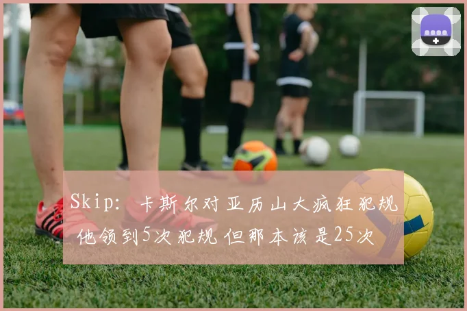 Skip：卡斯尔对亚历山大疯狂犯规 他领到5次犯规 但那本该是25次
