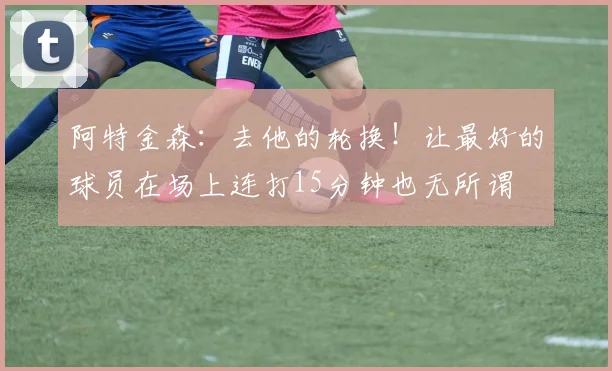 阿特金森：去他的轮换！让最好的球员在场上连打15分钟也无所谓