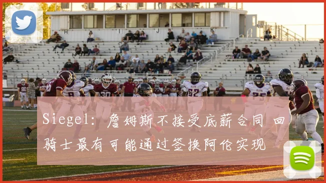 Siegel：詹姆斯不接受底薪合同 回骑士最有可能通过签换阿伦实现