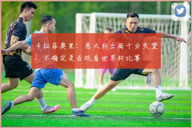 卡拉菲奥里：意大利出局十分失望，不确定是否观看世界杯比赛